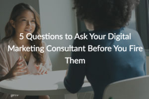 5 Questions to Ask Your Digital Marketing Consultant Before You Fire Them